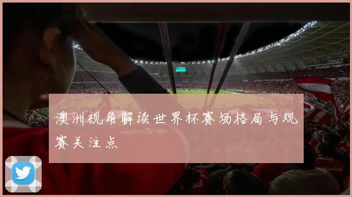 澳洲视角解读世界杯赛场格局与观赛关注点