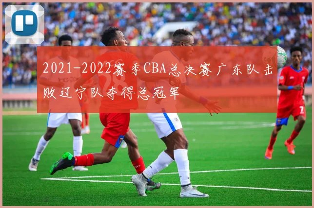 2021-2022赛季CBA总决赛广东队击败辽宁队夺得总冠军