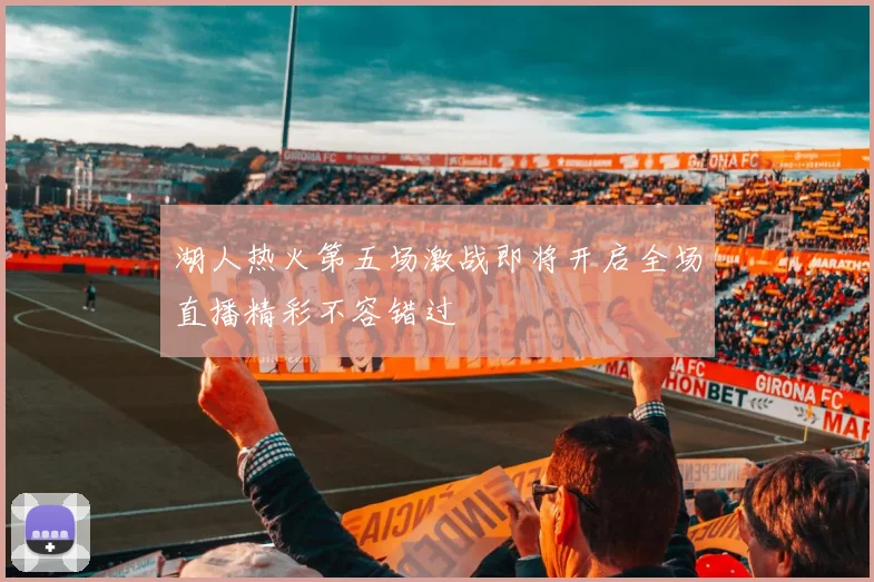 湖人热火第五场激战即将开启全场直播精彩不容错过