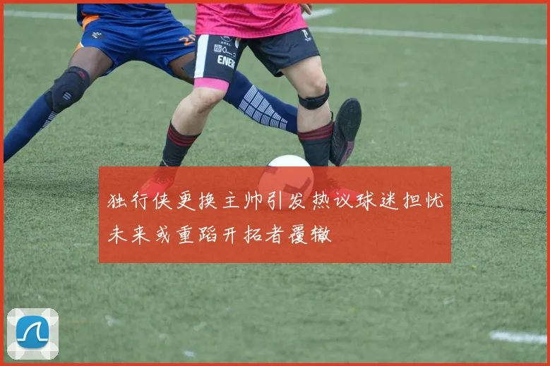 独行侠更换主帅引发热议球迷担忧未来或重蹈开拓者覆辙