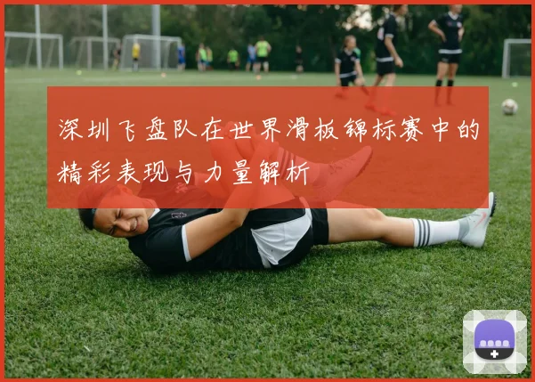 深圳飞盘队在世界滑板锦标赛中的精彩表现与力量解析