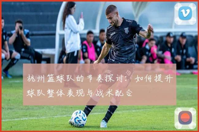 杭州篮球队的节奏探讨：如何提升球队整体表现与战术配合