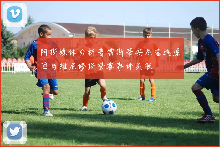 阿斯媒体分析普雷斯蒂安尼落选原因与维尼修斯禁赛事件关联