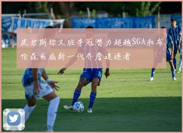 皮尔斯称文班夺冠潜力超越SGA和布伦森或成新一代乔詹追逐者