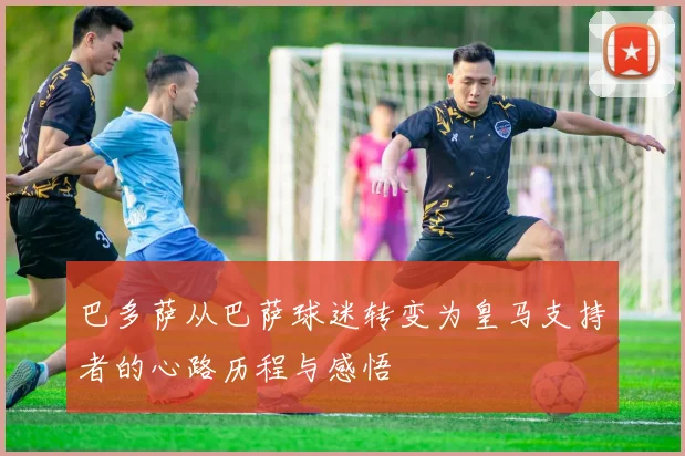 巴多萨从巴萨球迷转变为皇马支持者的心路历程与感悟
