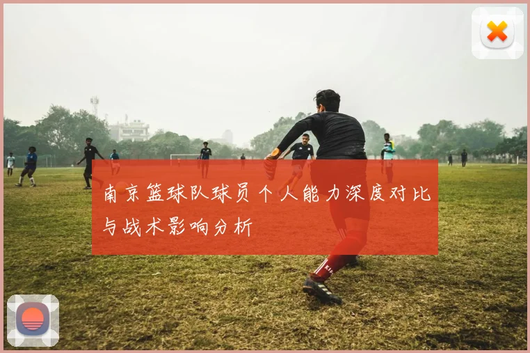 南京篮球队球员个人能力深度对比与战术影响分析